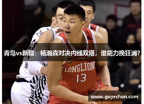 青岛vs新疆：杨瀚森对决内线双塔，谁能力挽狂澜？