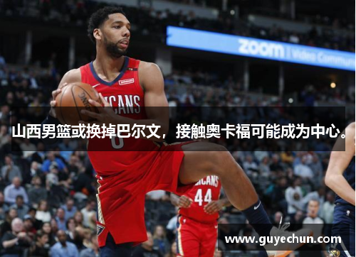 山西男篮或换掉巴尔文，接触奥卡福可能成为中心。